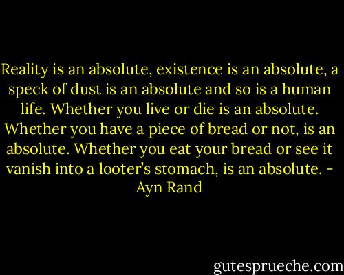Reality is an absolute, existence is an absolute, a speck of dust is an absolute and so is a human life. Whether you live or die is an absolute. Whether you have a piece of bread or not, is an absolute. Whether you eat your bread or see it vanish into a looter’s stomach, is an absolute. - Ayn Rand
