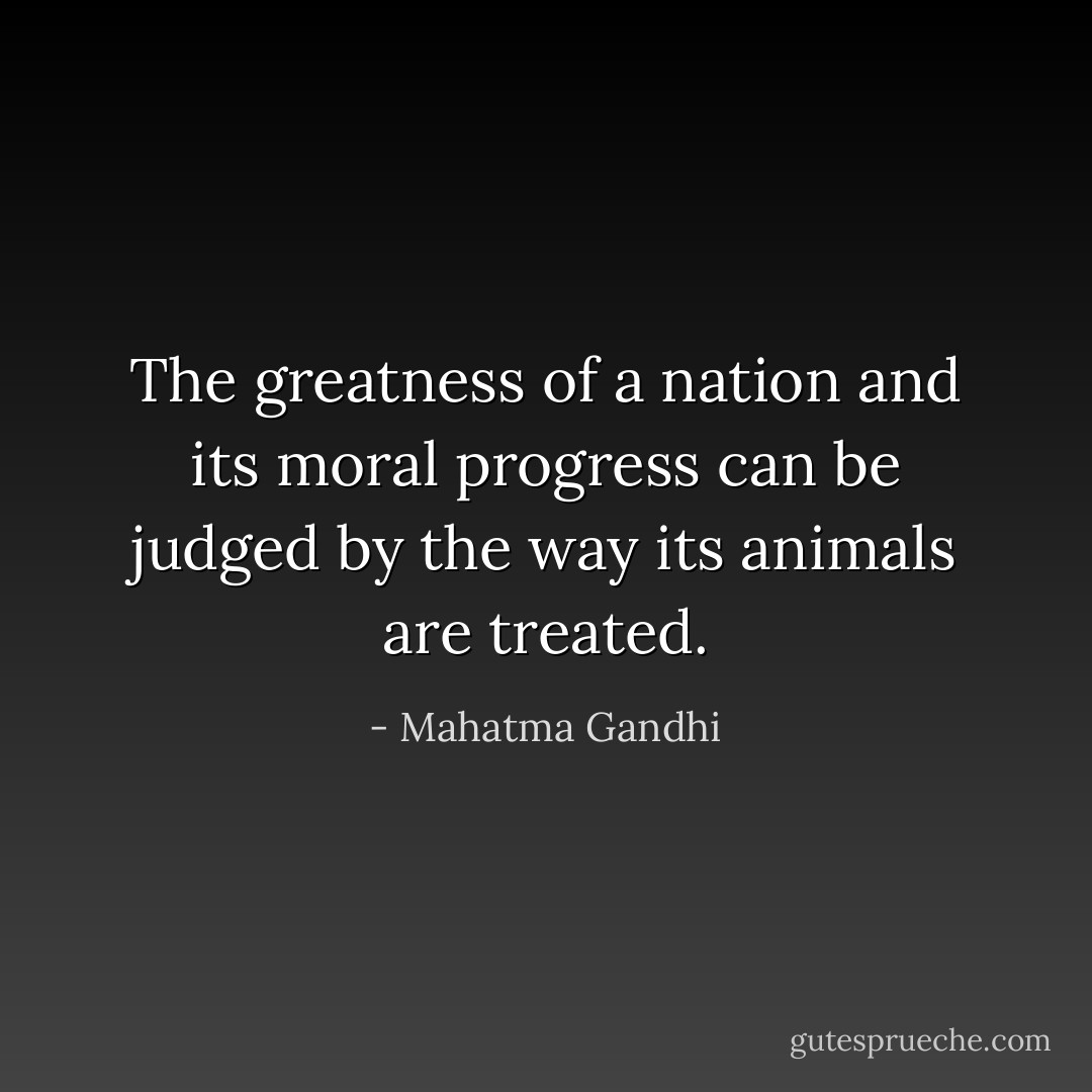 The greatness of a nation and its moral progress can be judged by the way its animals are treated. - Mahatma Gandhi