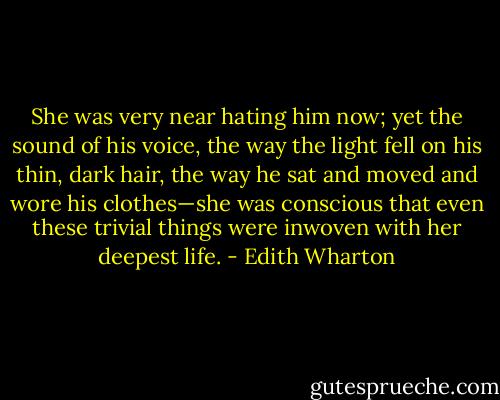 She was very near hating him now; yet the sound of his voice, the way the light fell on his thin, dark hair, the way he sat and moved and wore his clothes—she was conscious that even these trivial things were inwoven with her deepest life. - Edith Wharton