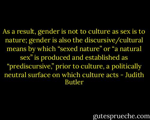 As a result, gender is not to culture as sex is to nature; gender is<br />also the discursive/cultural means by which “sexed nature” or “a natural<br />sex” is produced and established as “prediscursive,” prior to culture,<br />a politically neutral surface on which culture acts - Judith Butler