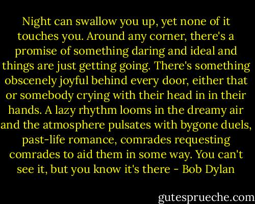 Night can swallow you up, yet none of it touches you. Around any corner, there's a promise of something daring and ideal and things are just getting going. There's something obscenely joyful behind every door, either that or somebody crying with their head in in their hands. A lazy rhythm looms in the dreamy air and the atmosphere pulsates with bygone duels, past-life romance, comrades requesting comrades to aid them in some way. You can't see it, but you know it's there - Bob Dylan