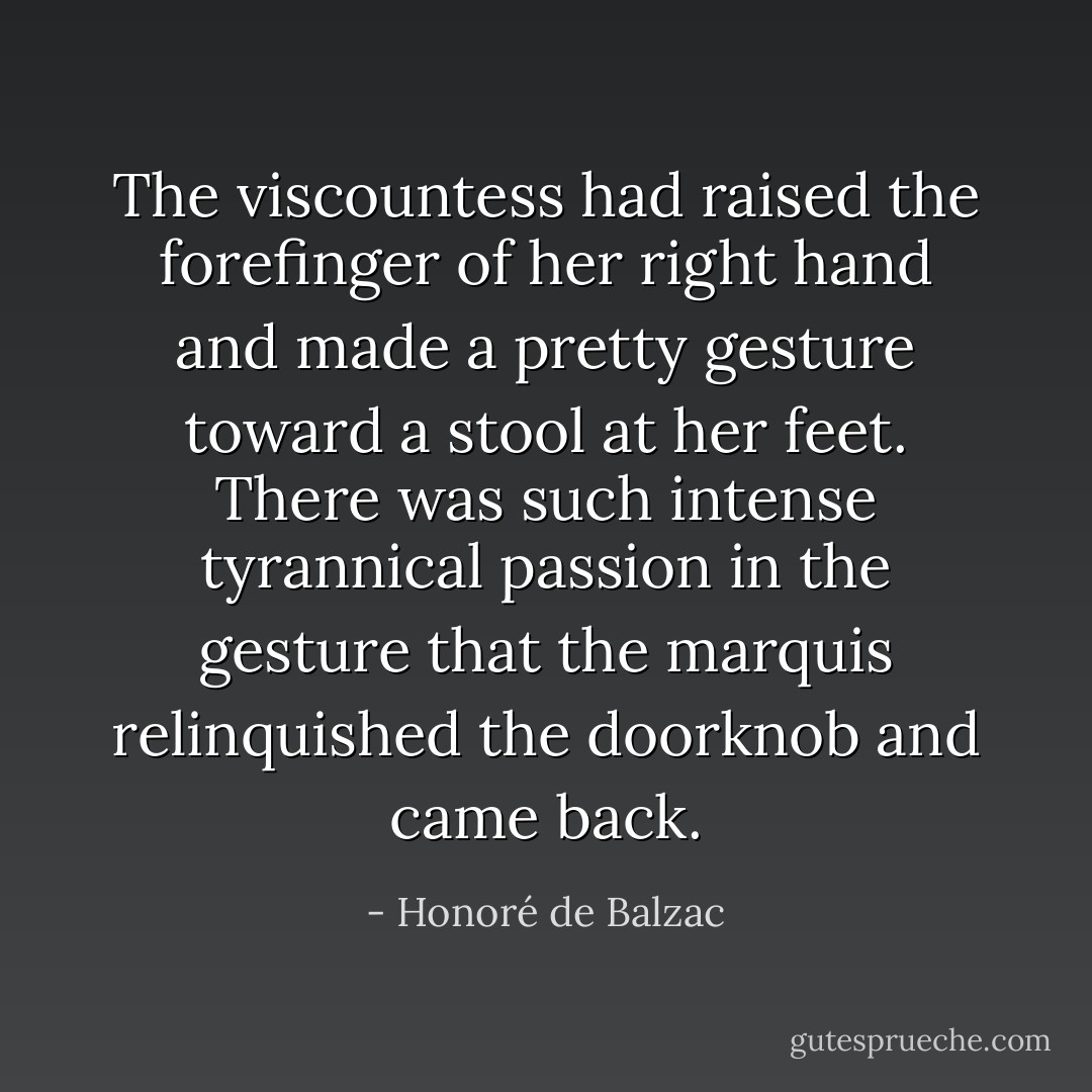The viscountess had raised the forefinger of her right hand and made a pretty gesture toward a stool at her feet. There was such intense tyrannical passion in the gesture that the marquis relinquished the doorknob and came back. - Honoré de Balzac