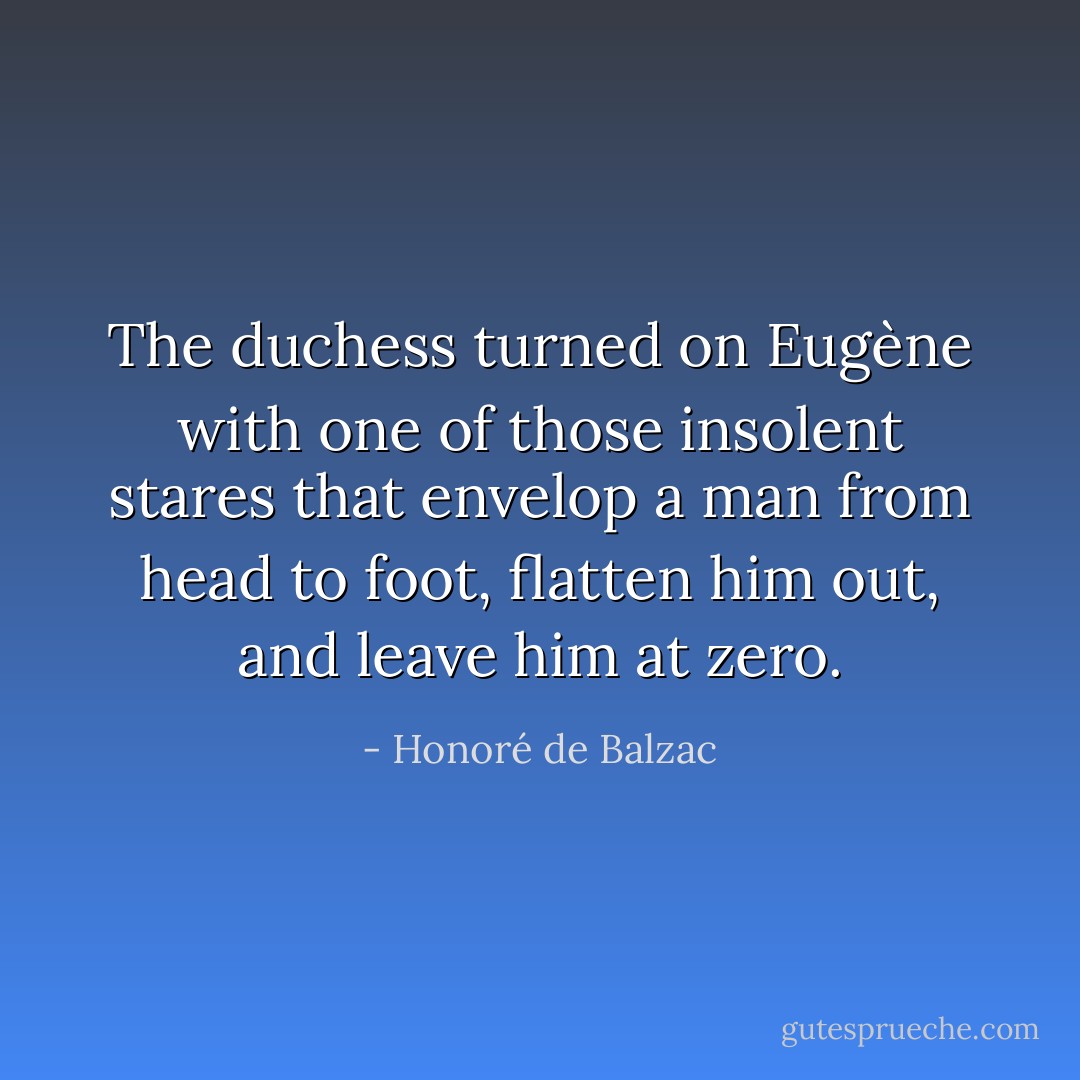 The duchess turned on Eugène with one of those insolent stares that envelop a man from head to foot, flatten him out, and leave him at zero. - Honoré de Balzac