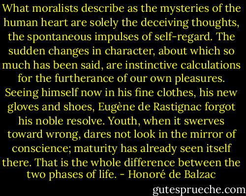 What moralists describe as the mysteries of the human heart are solely the deceiving thoughts, the spontaneous impulses of self-regard. The sudden changes in character, about which so much has been said, are instinctive calculations for the furtherance of our own pleasures. Seeing himself now in his fine clothes, his new gloves and shoes, Eugène de Rastignac forgot his noble resolve. Youth, when it swerves toward wrong, dares not look in the mirror of conscience; maturity has already seen itself there. That is the whole difference between the two phases of life. - Honoré de Balzac