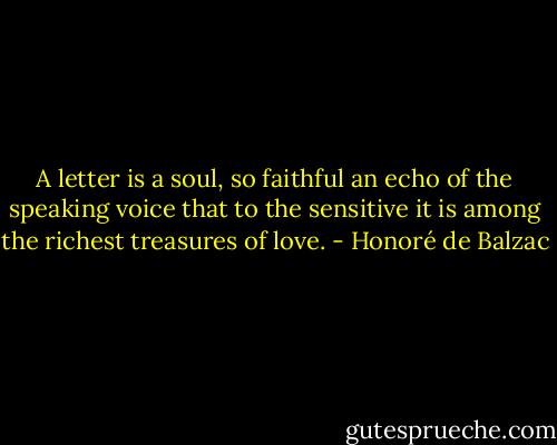 A letter is a soul, so faithful an echo of the speaking voice that to the sensitive it is among the richest treasures of love. - Honoré de Balzac
