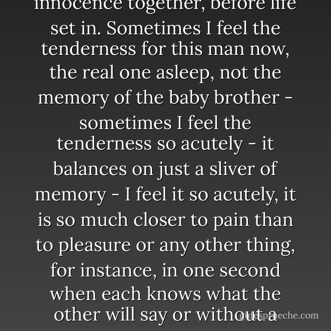 I watch him sleep because the tenderness I have for him is what I have left of everything I started with.<br />My brother was like him, frail blond curls framing a guileless face, he slept the same way, back where I started. A tenderness remembered tangentially, revived when I see this pale, yellow-haired man asleep, at rest, defenseless, incomprehensibly trusting death not to come. We are innocence together, before life set in.<br />Sometimes I feel the tenderness for this man now, the real one asleep, not the memory of the baby brother - sometimes I feel the tenderness so acutely - it balances on just a sliver of memory - I feel it so acutely, it is so much closer to pain than to pleasure or any other thing, for instance, in one second when each knows what the other will say or without a thought our fingers just barely touch, I remember then in a sharp sliver of penetration my baby brother, pale, yellow-haired, curls framing a sleeping face while I lay awake during the long nights, one after the other, while mother lay dying. It is consumingly physical, not to sleep, to be awake, watching a blond boy sleeping and waiting for your mother to die. - Andrea Dworkin