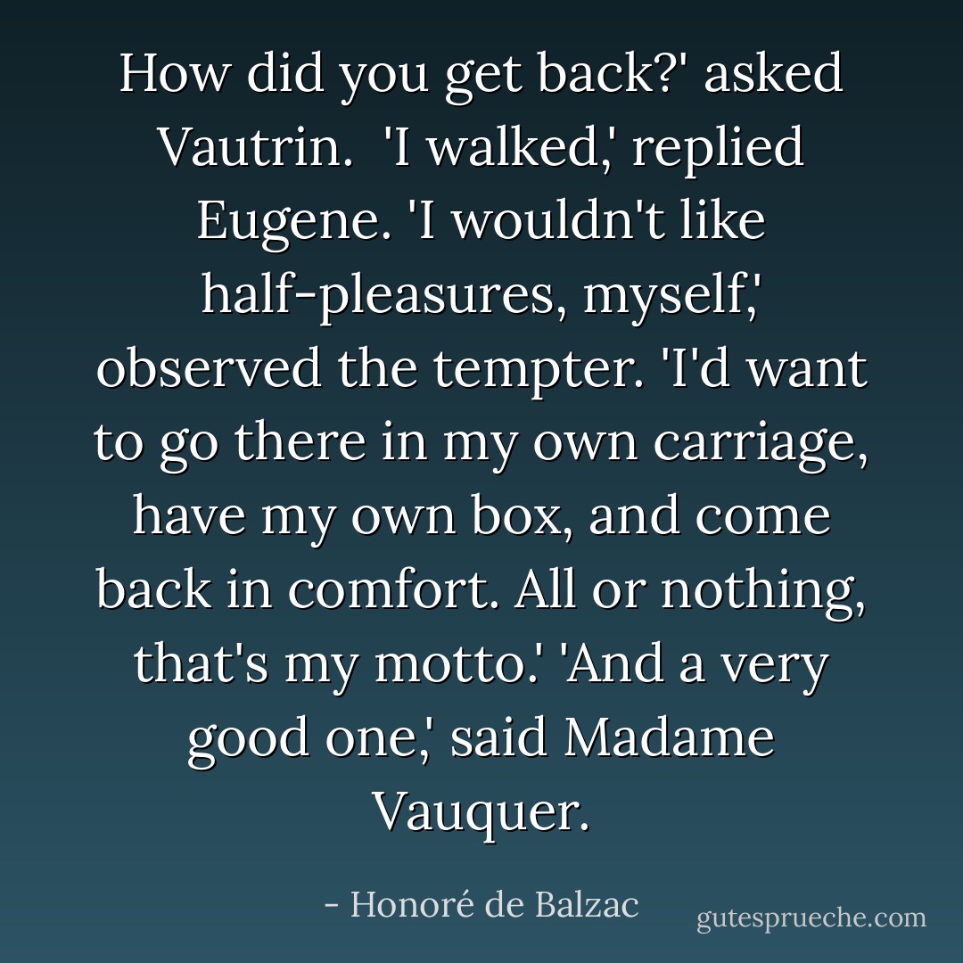 How did you get back?' asked Vautrin. <br />'I walked,' replied Eugene.<br />'I wouldn't like half-pleasures, myself,' observed the tempter. 'I'd want to go there in my own carriage, have my own box, and come back in comfort. All or nothing, that's my motto.'<br />'And a very good one,' said Madame Vauquer. - Honoré de Balzac