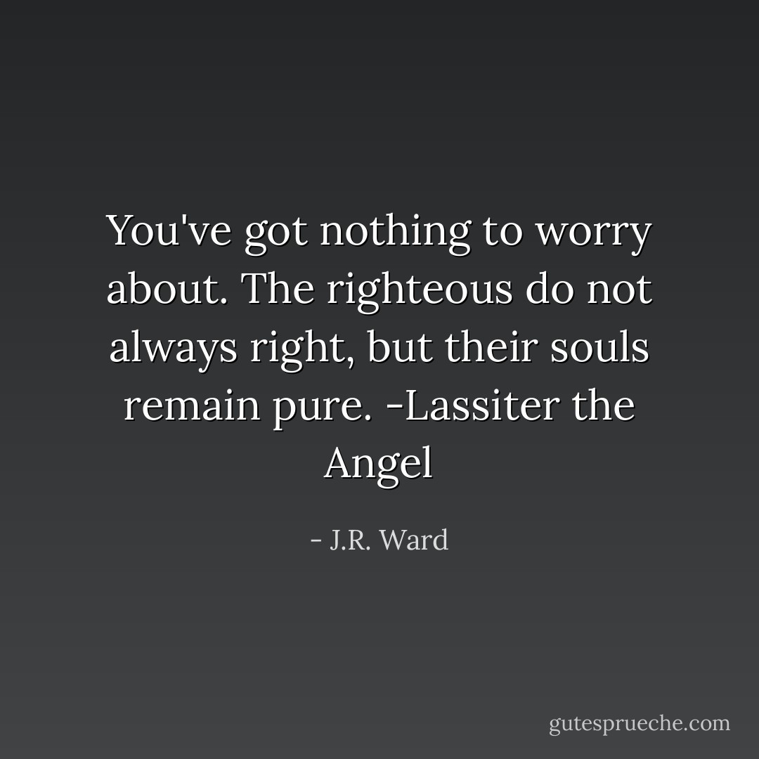 You've got nothing to worry about. The righteous do not always right, but their souls remain pure. -Lassiter the Angel - J.R. Ward