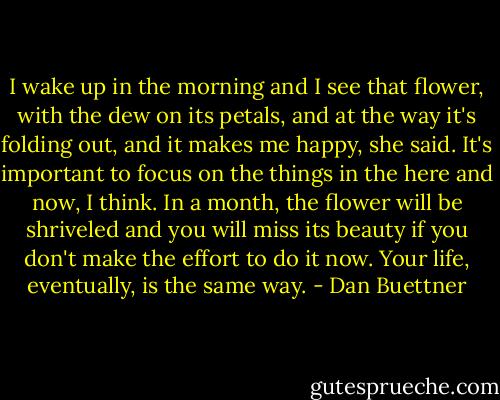 I wake up in the morning and I see that flower, with the dew on its petals, and at the way it's folding out, and it makes me happy, she said. It's important to focus on the things in the here and now, I think. In a month, the flower will be shriveled and you will miss its beauty if you don't make the effort to do it now. Your life, eventually, is the same way. - Dan Buettner