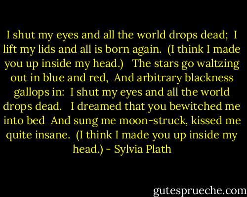 I shut my eyes and all the world drops dead; <br />I lift my lids and all is born again. <br />(I think I made you up inside my head.) <br /><br />The stars go waltzing out in blue and red, <br />And arbitrary blackness gallops in: <br />I shut my eyes and all the world drops dead. <br /><br />I dreamed that you bewitched me into bed <br />And sung me moon-struck, kissed me quite insane. <br />(I think I made you up inside my head.) - Sylvia Plath