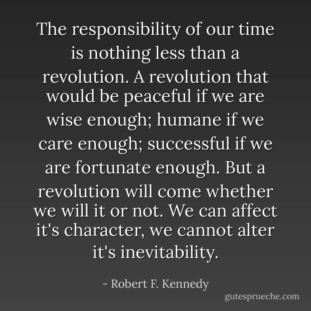The responsibility of our time is nothing less than a revolution. A revolution that would be peaceful if we are wise enough; humane if we care enough; successful if we are fortunate enough. But a revolution will come whether we will it or not. We can affect it's character, we cannot alter it's inevitability. - Robert F. Kennedy