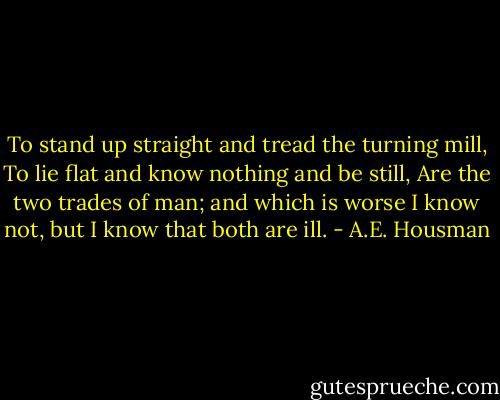 To stand up straight and tread the turning mill,<br />To lie flat and know nothing and be still,<br />Are the two trades of man; and which is worse<br />I know not, but I know that both are ill. - A.E. Housman
