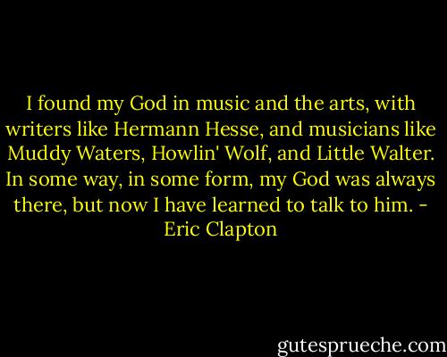 I found my God in music and the arts, with writers like Hermann Hesse, and musicians like Muddy Waters, Howlin' Wolf, and Little Walter. In some way, in some form, my God was always there, but now I have learned to talk to him. - Eric Clapton