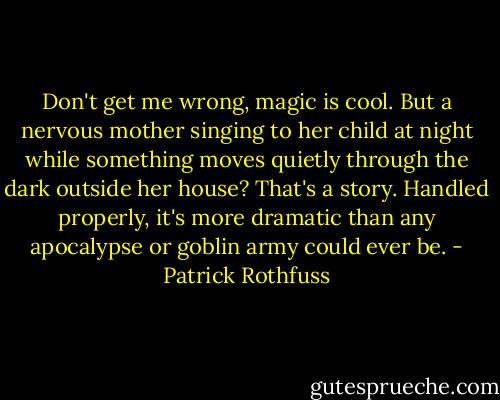 Don't get me wrong, magic is cool. But a nervous mother singing to her child at night while something moves quietly through the dark outside her house? That's a story. Handled properly, it's more dramatic than any apocalypse or goblin army could ever be. - Patrick Rothfuss
