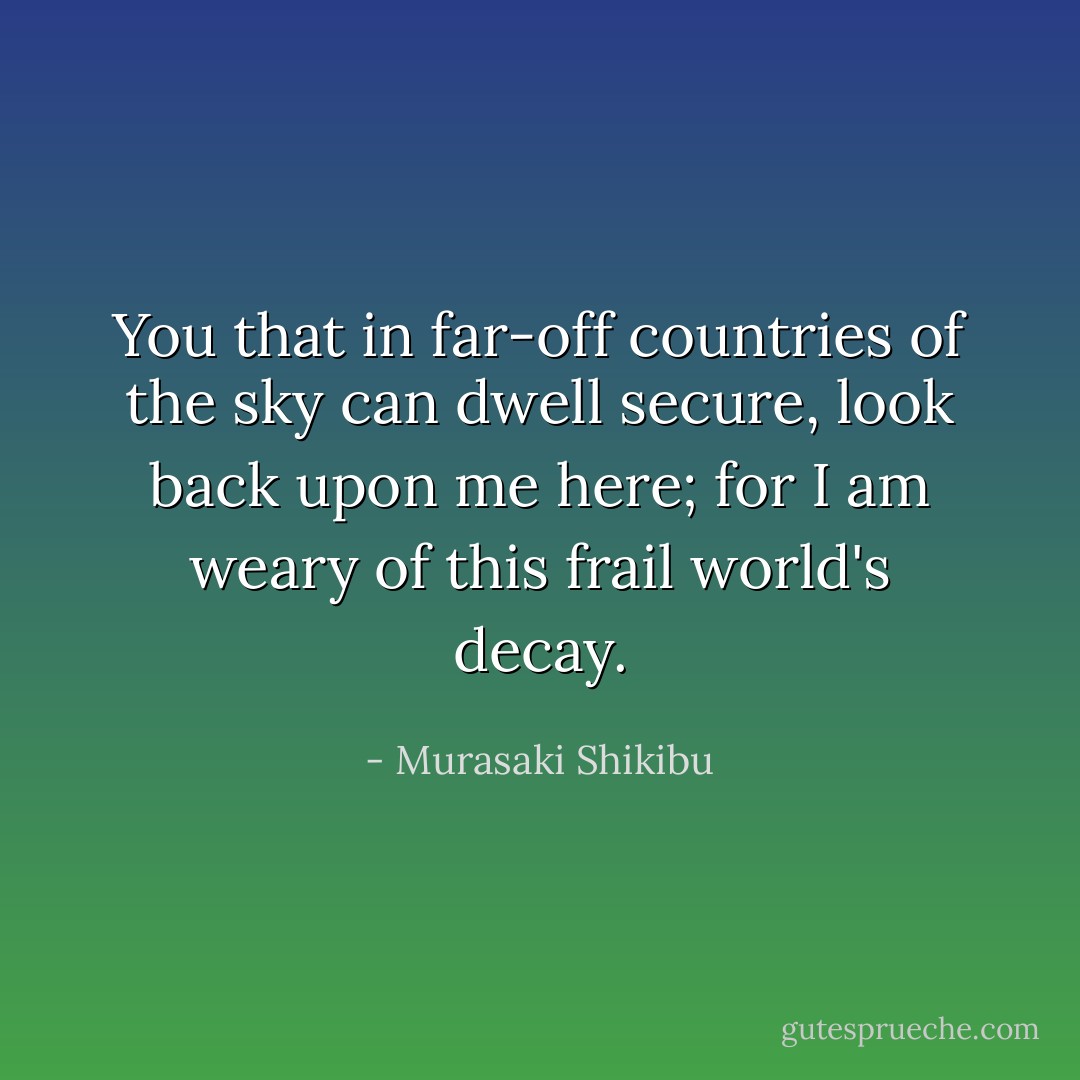You that in far-off countries of the sky can dwell secure, look back upon me here; for I am weary of this frail world's decay. - Murasaki Shikibu
