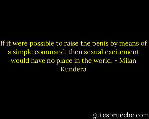 If it were possible to raise the penis by means of a simple command, then sexual excitement would have no place in the world. - Milan Kundera