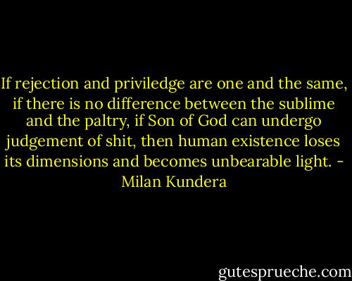 If rejection and priviledge are one and the same, if there is no difference between the sublime and the paltry, if Son of God can undergo judgement of shit, then human existence loses its dimensions and becomes unbearable light. - Milan Kundera