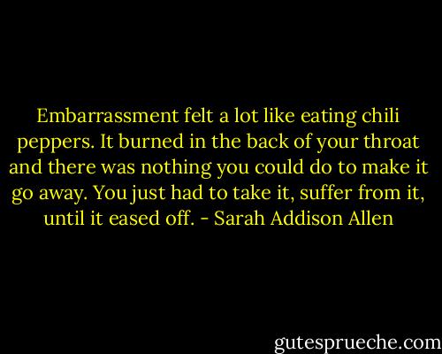 Embarrassment felt a lot like eating chili peppers. It burned in the back of your throat and there was nothing you could do to make it go away. You just had to take it, suffer from it, until it eased off. - Sarah Addison Allen