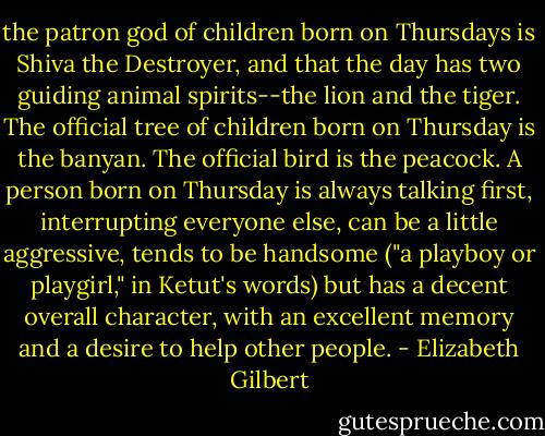 the patron god of children born on Thursdays is Shiva the Destroyer, and that the day has two guiding animal spirits--the lion and the tiger. The official tree of children born on Thursday is the banyan. The official bird is the peacock. A person born on Thursday is always talking first, interrupting everyone else, can be a little aggressive, tends to be handsome ("a playboy or playgirl," in Ketut's words) but has a decent overall character, with an excellent memory and a desire to help other people. - Elizabeth Gilbert