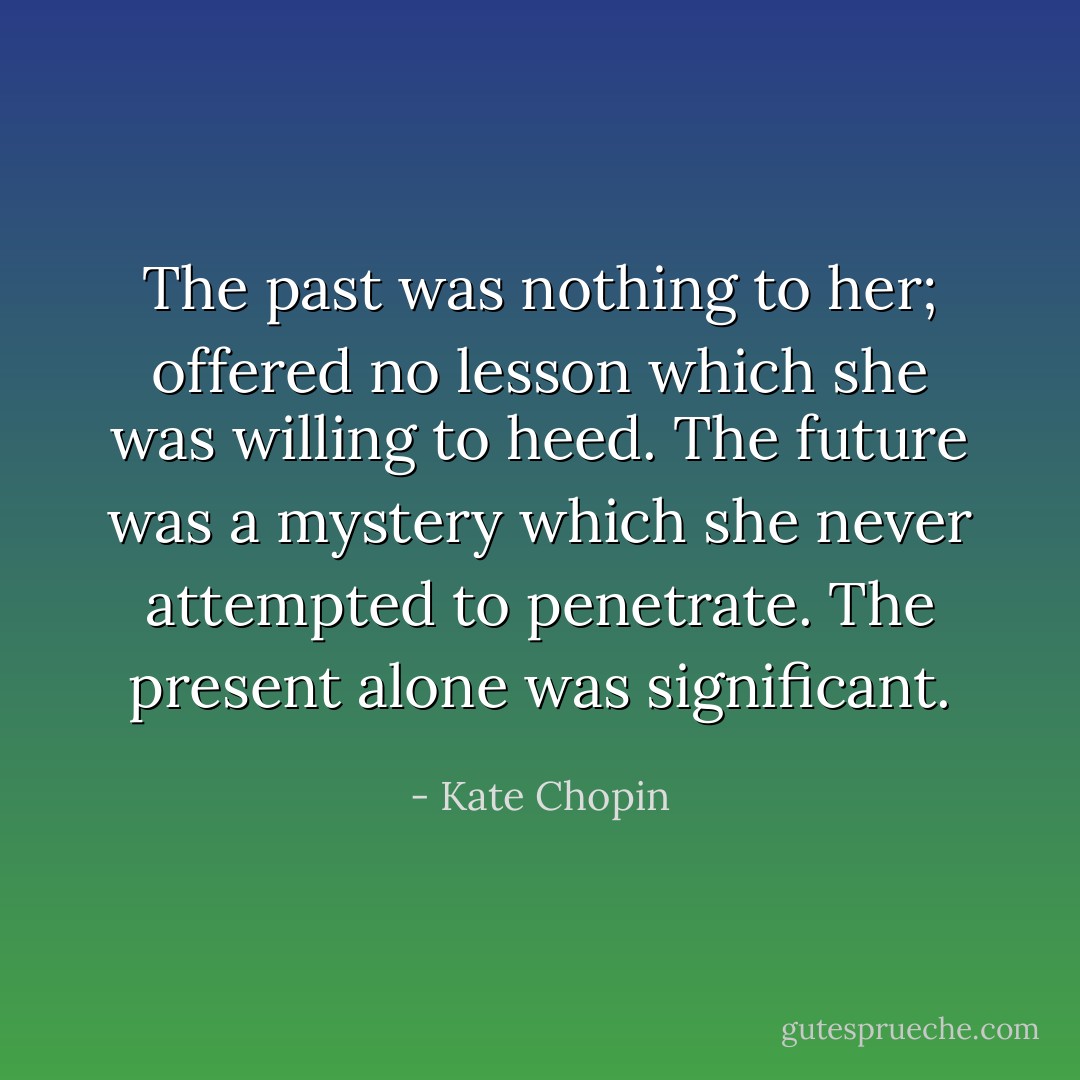 The past was nothing to her; offered no lesson which she was willing to heed. The future was a mystery which she never attempted to penetrate. The present alone was significant. - Kate Chopin