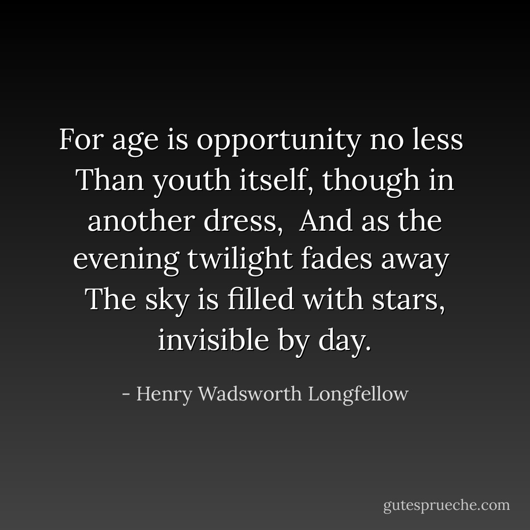 For age is opportunity no less <br />Than youth itself, though in another dress, <br />And as the evening twilight fades away <br />The sky is filled with stars, invisible by day. - Henry Wadsworth Longfellow