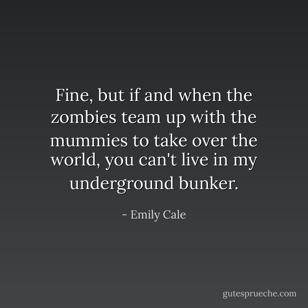 Fine, but if and when the zombies team up with the mummies to take over the world, you can't live in my underground bunker. - Emily Cale