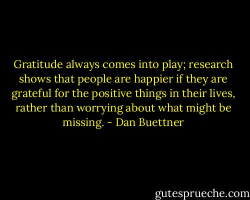 Gratitude always comes into play; research shows that people are happier if they are grateful for the positive things in their lives, rather than worrying about what might be missing. - Dan Buettner