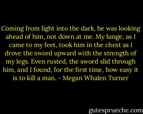 Coming from light into the dark, he was looking ahead of him, not down at me. My lunge, as I came to my feet, took him in the chest as I drove the sword upward with the strength of my legs. Even rusted, the sword slid through him, and I found, for the first time, how easy it is to kill a man. - Megan Whalen Turner