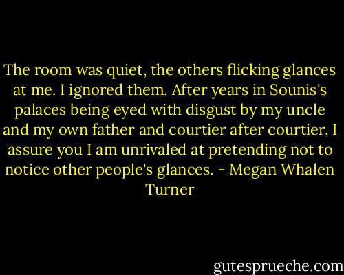 The room was quiet, the others flicking glances at me. I ignored them. After years in Sounis's palaces being eyed with disgust by my uncle and my own father and courtier after courtier, I assure you I am unrivaled at pretending not to notice other people's glances. - Megan Whalen Turner
