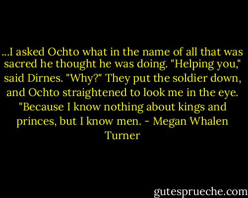 ...I asked Ochto what in the name of all that was sacred he thought he was doing.<br />"Helping you," said Dirnes.<br />"Why?"<br />They put the soldier down, and Ochto straightened to look me in the eye. "Because I know nothing about kings and princes, but I know men. - Megan Whalen Turner