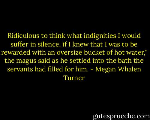 Ridiculous to think what indignities I would suffer in silence, if I knew that I was to be rewarded with an oversize bucket of hot water," the magus said as he settled into the bath the servants had filled for him. - Megan Whalen Turner