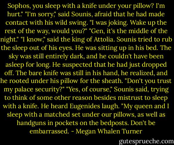 Sophos, you sleep with a knife under your pillow? I'm hurt."<br />"I'm sorry," said Sounis, afraid that he had made contact with his wild swing.<br />"I was joking. Wake up the rest of the way, would you?"<br />"Gen, it's the middle of the night."<br />"I know," said the king of Attolia.<br />Sounis tried to rub the sleep out of his eyes. He was sitting up in his bed. The sky was still entirely dark, and he couldn't have been asleep for long. He suspected that he had just dropped off. The bare knife was still in his hand, he realized, and he rooted under his pillow for the sheath.<br />"Don't you trust my palace security?"<br />"Yes, of course," Sounis said, trying to think of some other reason besides mistrust to sleep with a knife. He heard Eugenides laugh.<br />"My queen and I sleep with a matched set under our pillows, as well as handguns in pockets on the bedposts. Don't be embarrassed. - Megan Whalen Turner