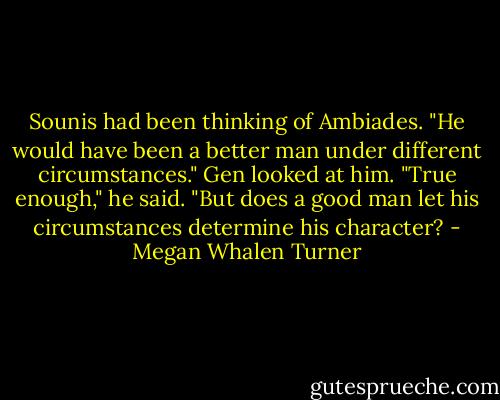Sounis had been thinking of Ambiades. "He would have been a better man under different circumstances."<br />Gen looked at him. "True enough," he said. "But does a good man let his circumstances determine his character? - Megan Whalen Turner