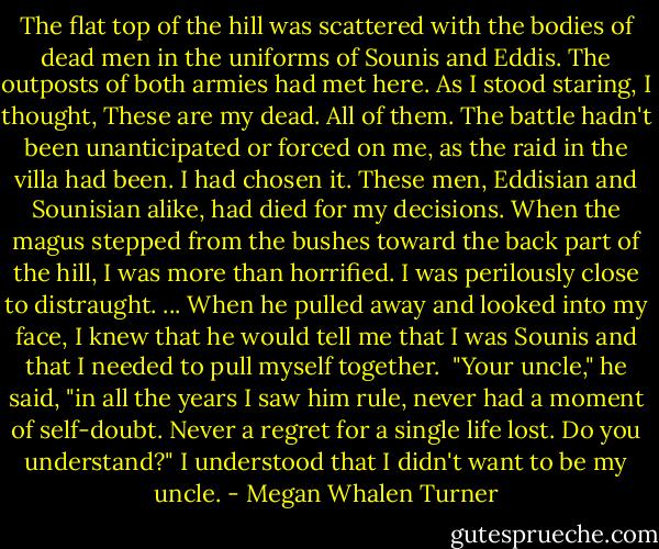 The flat top of the hill was scattered with the bodies of dead men in the uniforms of Sounis and Eddis. The outposts of both armies had met here. As I stood staring, I thought, These are my dead. All of them. The battle hadn't been unanticipated or forced on me, as the raid in the villa had been. I had chosen it. These men, Eddisian and Sounisian alike, had died for my decisions.<br />When the magus stepped from the bushes toward the back part of the hill, I was more than horrified. I was perilously close to distraught.<br />...<br />When he pulled away and looked into my face, I knew that he would tell me that I was Sounis and that I needed to pull myself together. <br />"Your uncle," he said, "in all the years I saw him rule, never had a moment of self-doubt. Never a regret for a single life lost. Do you understand?"<br />I understood that I didn't want to be my uncle. - Megan Whalen Turner