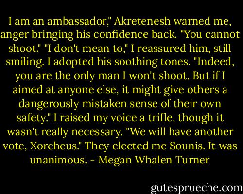I am an ambassador," Akretenesh warned me, anger bringing his confidence back. "You cannot shoot."<br />"I don't mean to," I reassured him, still smiling. I adopted his soothing tones. "Indeed, you are the only man I won't shoot. But if I aimed at anyone else, it might give others a dangerously mistaken sense of their own safety." I raised my voice a trifle, though it wasn't really necessary. "We will have another vote, Xorcheus."<br />They elected me Sounis. It was unanimous. - Megan Whalen Turner