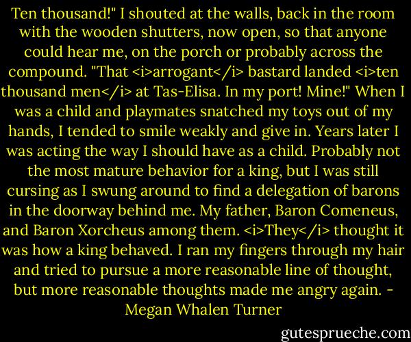Ten thousand!" I shouted at the walls, back in the room with the wooden shutters, now open, so that anyone could hear me, on the porch or probably across the compound. "That <i>arrogant</i> bastard landed <i>ten thousand men</i> at Tas-Elisa. In my port! Mine!" When I was a child and playmates snatched my toys out of my hands, I tended to smile weakly and give in. Years later I was acting the way I should have as a child. Probably not the most mature behavior for a king, but I was still cursing as I swung around to find a delegation of barons in the doorway behind me. My father, Baron Comeneus, and Baron Xorcheus among them.<br /><i>They</i> thought it was how a king behaved.<br />I ran my fingers through my hair and tried to pursue a more reasonable line of thought, but more reasonable thoughts made me angry again. - Megan Whalen Turner