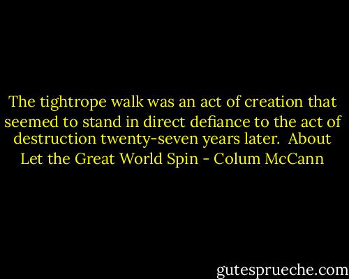 The tightrope walk was an act of creation that seemed to stand in direct defiance to the act of destruction twenty-seven years later.<br /><br />About Let the Great World Spin - Colum McCann