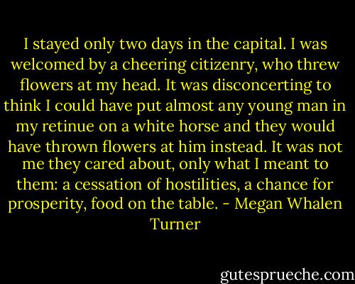 I stayed only two days in the capital. I was welcomed by a cheering citizenry, who threw flowers at my head. It was disconcerting to think I could have put almost any young man in my retinue on a white horse and they would have thrown flowers at him instead. It was not me they cared about, only what I meant to them: a cessation of hostilities, a chance for prosperity, food on the table. - Megan Whalen Turner