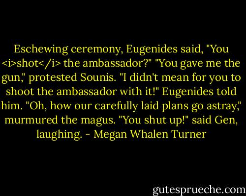 Eschewing ceremony, Eugenides said, "You <i>shot</i> the ambassador?"<br />"You gave me the gun," protested Sounis.<br />"I didn't mean for you to shoot the ambassador with it!" Eugenides told him.<br />"Oh, how our carefully laid plans go astray," murmured the magus.<br />"You shut up!" said Gen, laughing. - Megan Whalen Turner