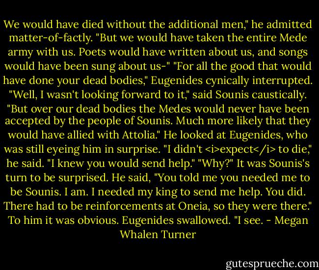 We would have died without the additional men," he admitted matter-of-factly. "But we would have taken the entire Mede army with us. Poets would have written about us, and songs would have been sung about us-"<br />"For all the good that would have done your dead bodies," Eugenides cynically interrupted.<br />"Well, I wasn't looking forward to it," said Sounis caustically. "But over our dead bodies the Medes would never have been accepted by the people of Sounis. Much more likely that they would have allied with Attolia." He looked at Eugenides, who was still eyeing him in surprise. "I didn't <i>expect</i> to die," he said. "I knew you would send help."<br />"Why?"<br />It was Sounis's turn to be surprised. He said, "You told me you needed me to be Sounis. I am. I needed my king to send me help. You did. There had to be reinforcements at Oneia, so they were there." To him it was obvious.<br />Eugenides swallowed. "I see. - Megan Whalen Turner