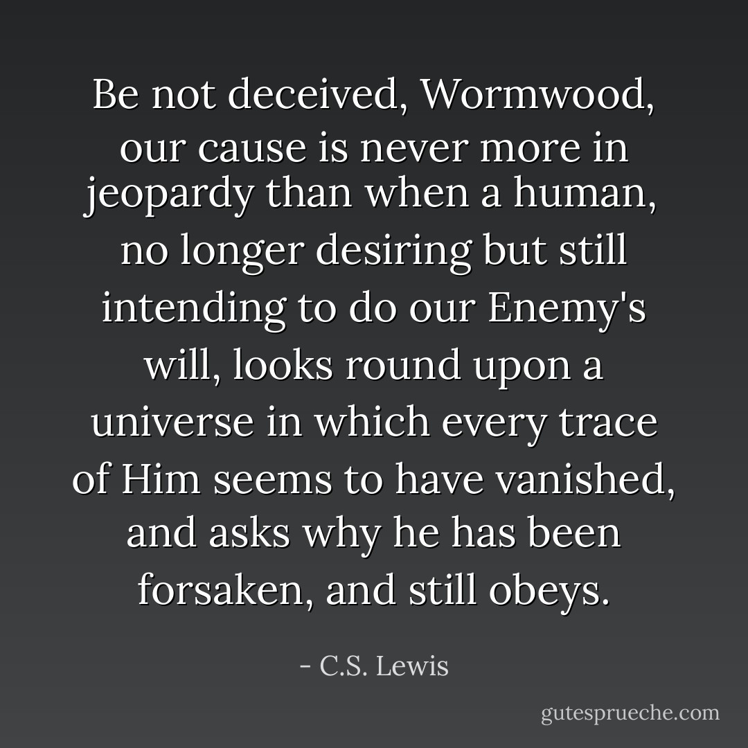 Be not deceived, Wormwood, our cause is never more in jeopardy than when a human, no longer desiring but still intending to do our Enemy's will, looks round upon a universe in which every trace of Him seems to have vanished, and asks why he has been forsaken, and still obeys. - C.S. Lewis