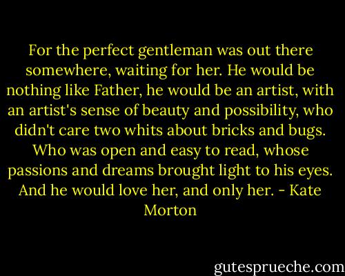 For the perfect gentleman was out there somewhere, waiting for her. He would be nothing like Father, he would be an artist, with an artist's sense of beauty and possibility, who didn't care two whits about bricks and bugs. Who was open and easy to read, whose passions and dreams brought light to his eyes. And he would love her, and only her. - Kate Morton