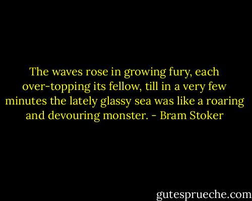 The waves rose in growing fury, each over-topping its fellow, till in a very few minutes the lately glassy sea was like a roaring and devouring monster. - Bram Stoker