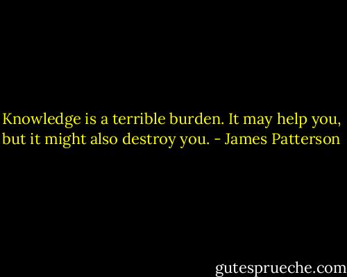 Knowledge is a terrible burden. It may help you, but it might also destroy you. - James Patterson