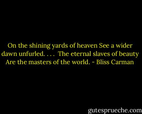On the shining yards of heaven<br />See a wider dawn unfurled. . . . <br />The eternal slaves of beauty<br />Are the masters of the world. - Bliss Carman