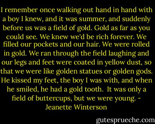 I remember once walking out hand in hand with a boy I knew, and it was summer, and suddenly before us was a field of gold. Gold as far as you could see. We knew we'd be rich forever. We filled our pockets and our hair. We were rolled in gold. We ran through the field laughing and our legs and feet were coated in yellow dust, so that we were like golden statues or golden gods. He kissed my feet, the boy I was with, and when he smiled, he had a gold tooth.<br /><br />It was only a field of buttercups, but we were young. - Jeanette Winterson