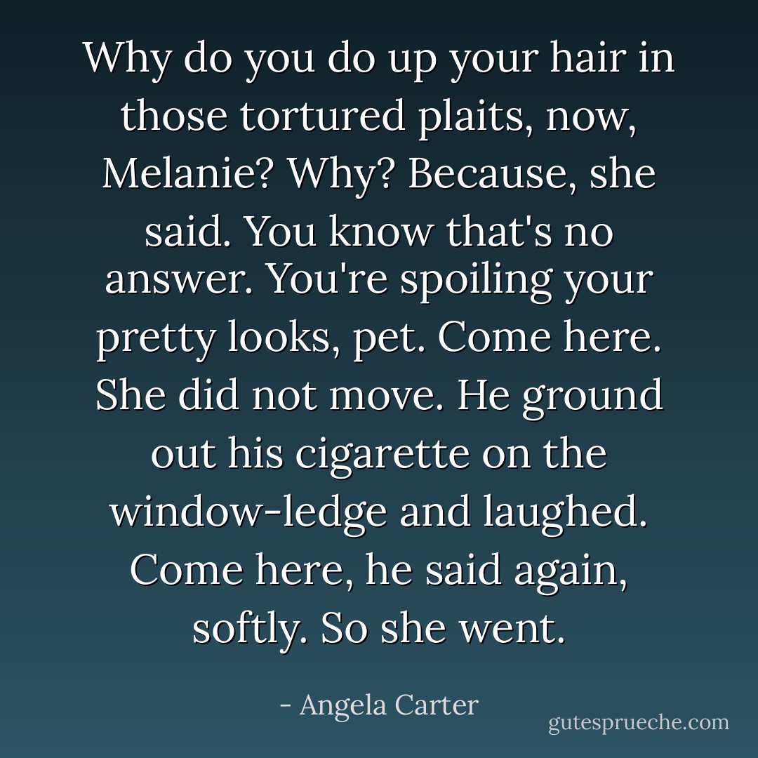 Why do you do up your hair in those tortured plaits, now, Melanie? Why?<br />Because, she said.<br />You know that's no answer. You're spoiling your pretty looks, pet. Come here.<br />She did not move. He ground out his cigarette on the window-ledge and laughed.<br />Come here, he said again, softly.<br />So she went. - Angela Carter