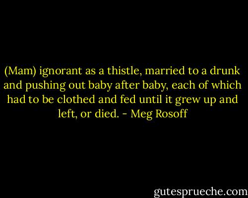 (Mam) ignorant as a thistle, married to a drunk and pushing out baby after baby, each of which had to be clothed and fed until it grew up and left, or died. - Meg Rosoff