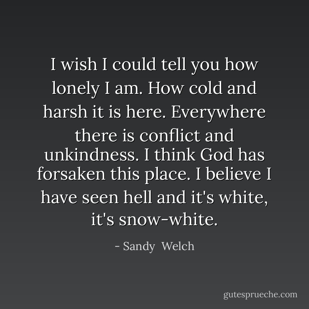I wish I could tell you how lonely I am. How cold and harsh it is here. Everywhere there is conflict and unkindness. I think God has forsaken this place. I believe I have seen hell and it's white, it's snow-white. - Sandy  Welch