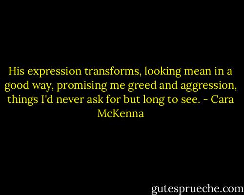 His expression transforms, looking mean in a good way, promising me greed and aggression, things I'd never ask for but long to see. - Cara McKenna